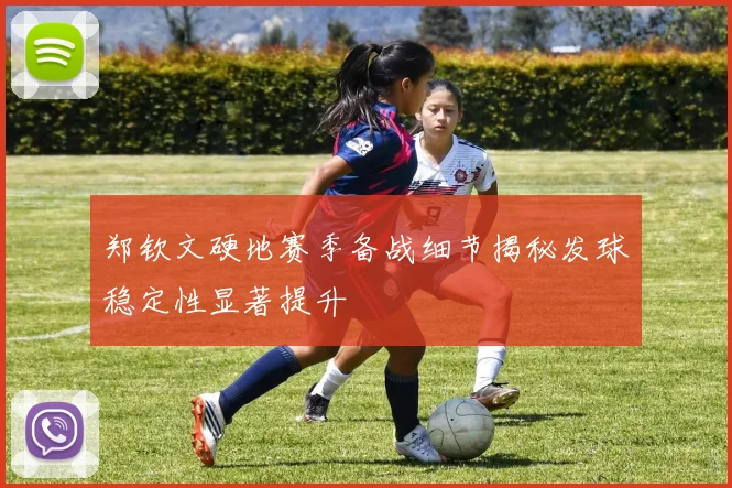 郑钦文硬地赛季备战细节揭秘发球稳定性显著提升