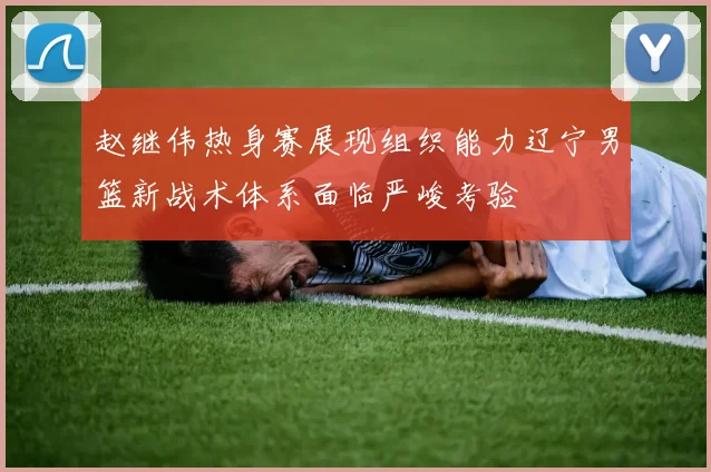 赵继伟热身赛展现组织能力辽宁男篮新战术体系面临严峻考验