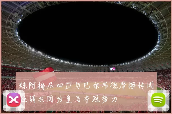 琼阿梅尼回应与巴尔韦德摩擦传闻强调共同为皇马夺冠努力