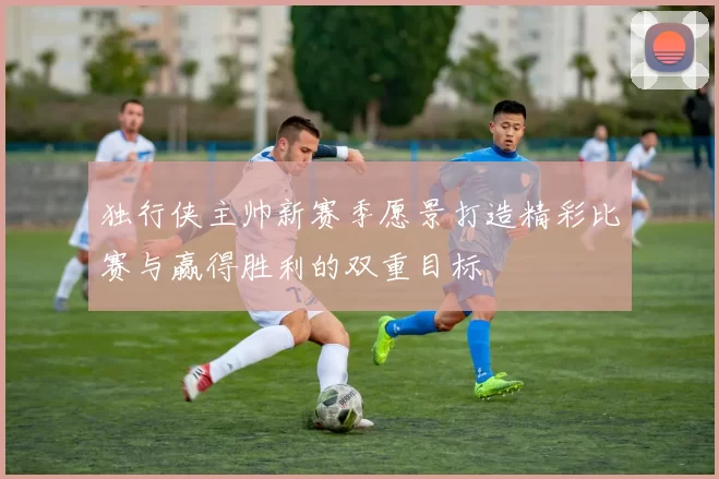 独行侠主帅新赛季愿景打造精彩比赛与赢得胜利的双重目标