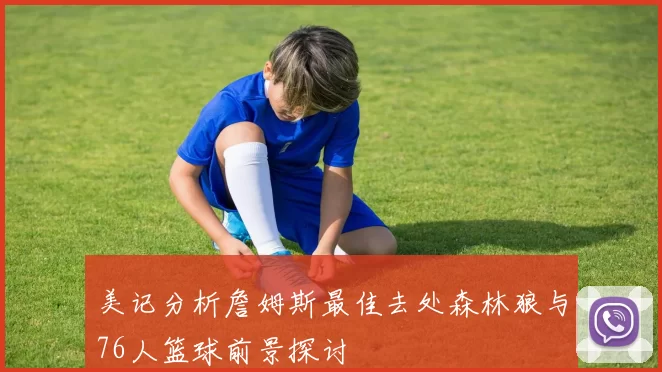 美记分析詹姆斯最佳去处森林狼与76人篮球前景探讨