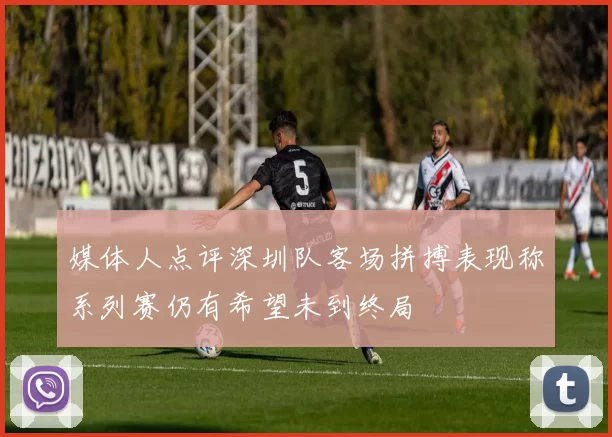 媒体人点评深圳队客场拼搏表现称系列赛仍有希望未到终局