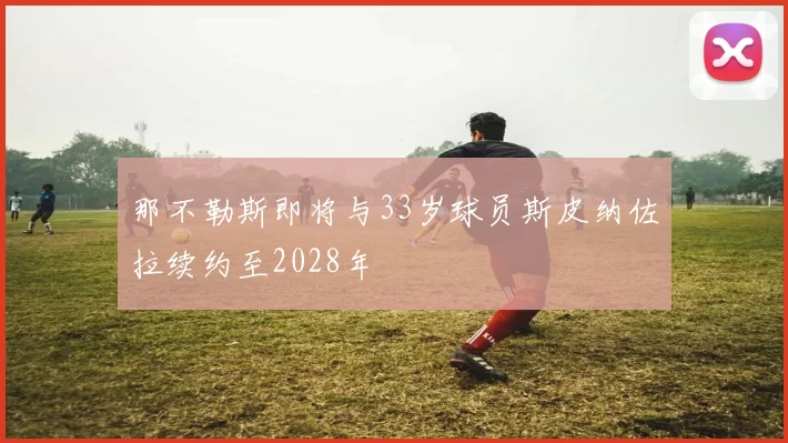 那不勒斯即将与33岁球员斯皮纳佐拉续约至2028年