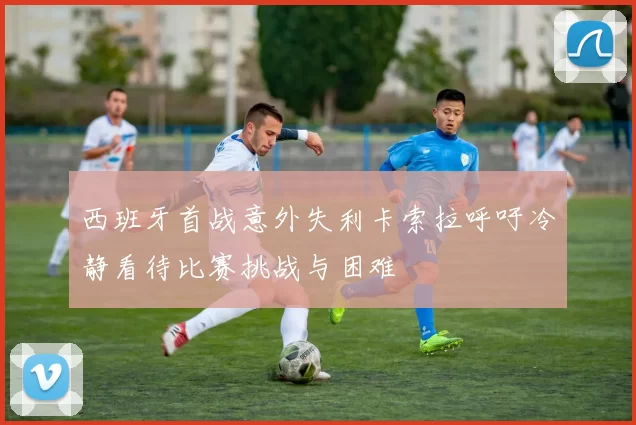 西班牙首战意外失利卡索拉呼吁冷静看待比赛挑战与困难