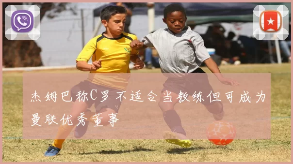 杰姆巴称C罗不适合当教练但可成为曼联优秀董事