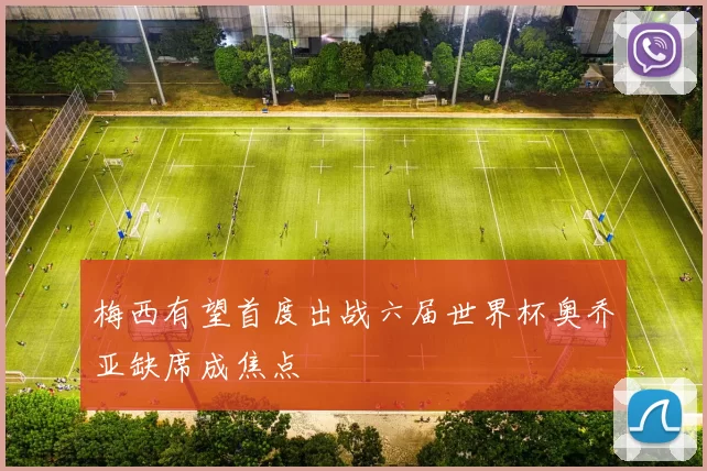 梅西有望首度出战六届世界杯奥乔亚缺席成焦点