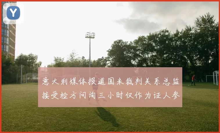 意大利媒体报道国米裁判关系总监接受检方问询三小时仅作为证人参与调查