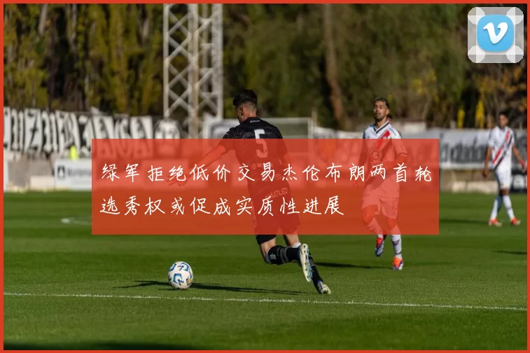 绿军拒绝低价交易杰伦布朗两首轮选秀权或促成实质性进展
