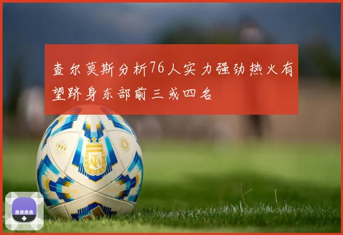 查尔莫斯分析76人实力强劲热火有望跻身东部前三或四名