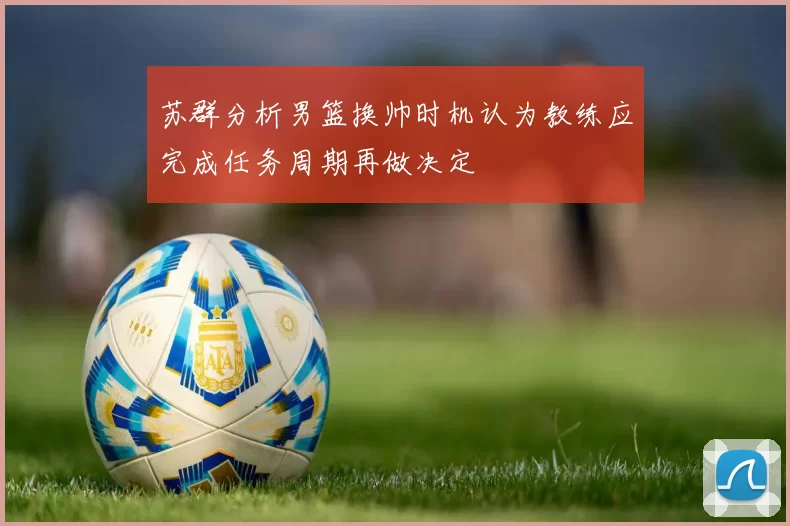 苏群分析男篮换帅时机认为教练应完成任务周期再做决定