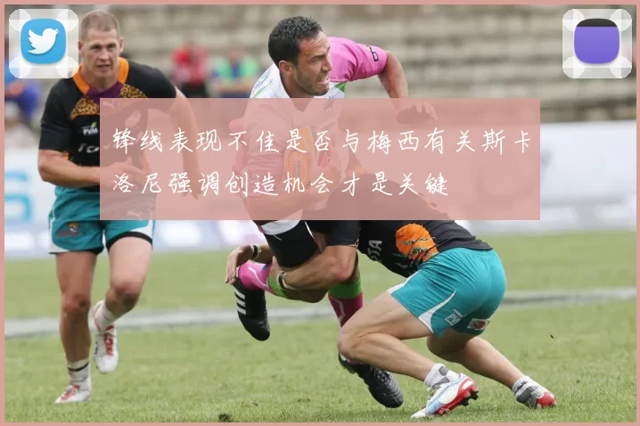锋线表现不佳是否与梅西有关斯卡洛尼强调创造机会才是关键