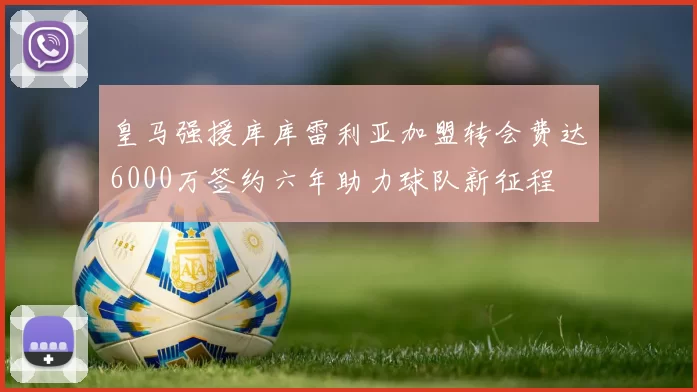 皇马强援库库雷利亚加盟转会费达6000万签约六年助力球队新征程
