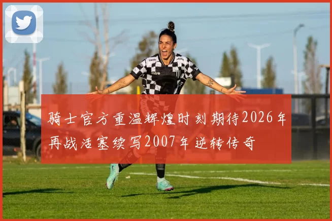 骑士官方重温辉煌时刻期待2026年再战活塞续写2007年逆转传奇