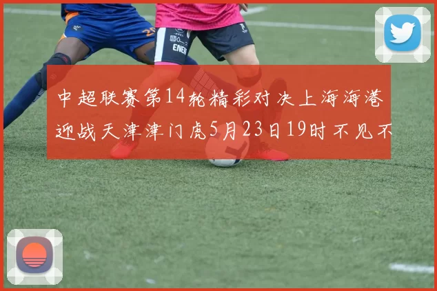 中超联赛第14轮精彩对决上海海港迎战天津津门虎5月23日19时不见不散