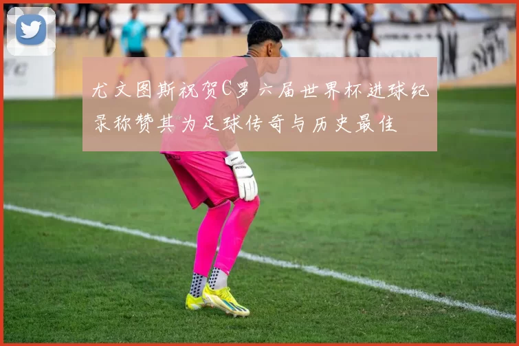 尤文图斯祝贺C罗六届世界杯进球纪录称赞其为足球传奇与历史最佳