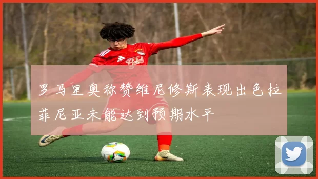 罗马里奥称赞维尼修斯表现出色拉菲尼亚未能达到预期水平
