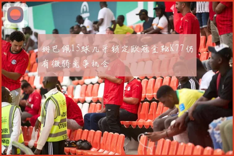 姆巴佩15球几乎锁定欧冠金靴K77仍有微弱竞争机会