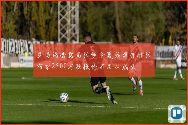 罗马诺透露乌拉伊今夏或离开特拉布宗2500万欧报价不足以成交