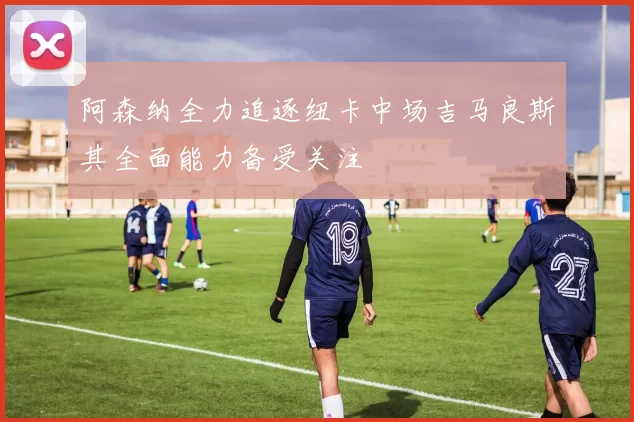 阿森纳全力追逐纽卡中场吉马良斯其全面能力备受关注
