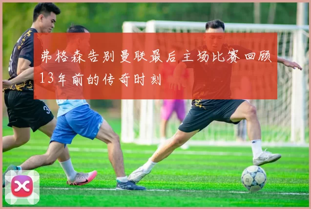 弗格森告别曼联最后主场比赛回顾13年前的传奇时刻