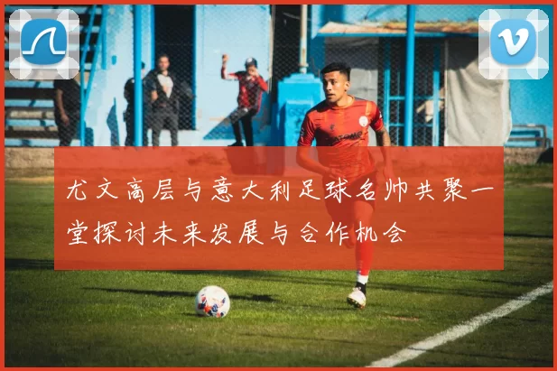 尤文高层与意大利足球名帅共聚一堂探讨未来发展与合作机会