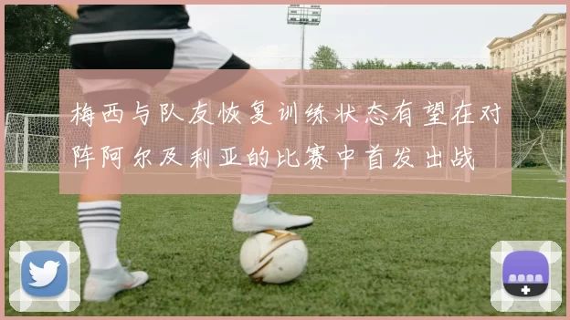 梅西与队友恢复训练状态有望在对阵阿尔及利亚的比赛中首发出战