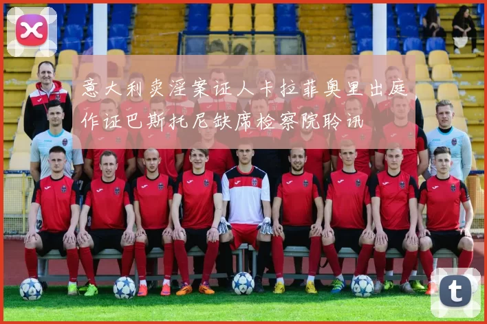 意大利卖淫案证人卡拉菲奥里出庭作证巴斯托尼缺席检察院聆讯