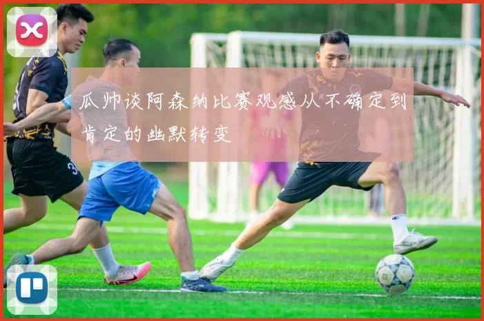 瓜帅谈阿森纳比赛观感从不确定到肯定的幽默转变